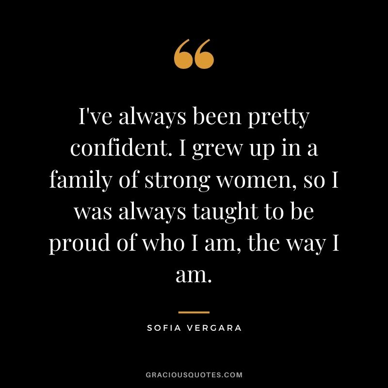 I've always been pretty confident. I grew up in a family of strong women, so I was always taught to be proud of who I am, the way I am.
