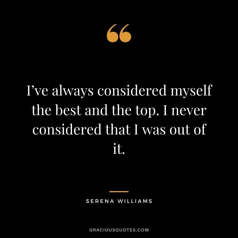 I’ve always considered myself the best and the top. I never considered that I was out of it.