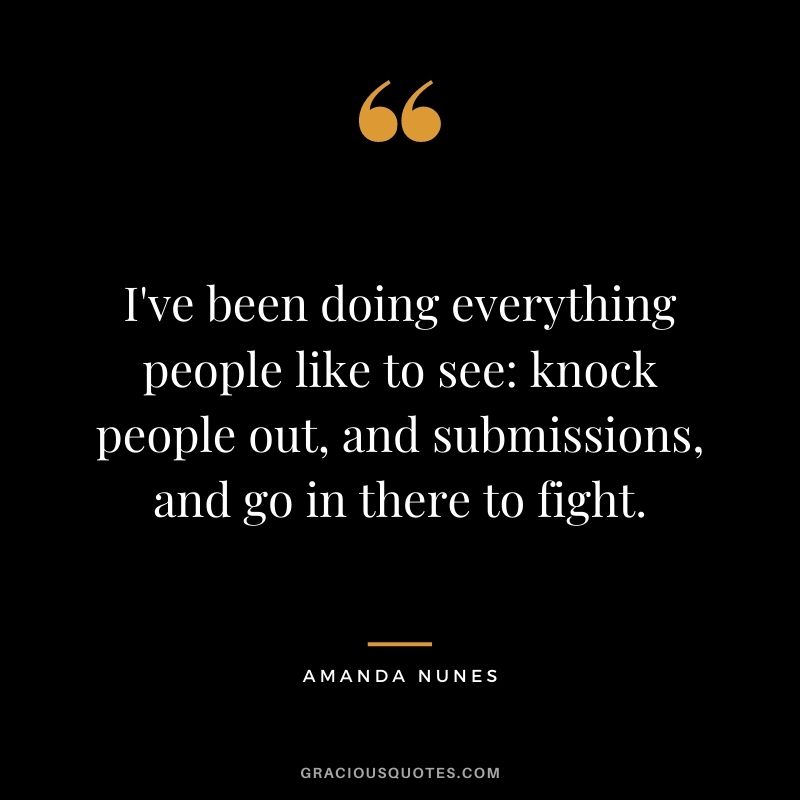 I've been doing everything people like to see knock people out, and submissions, and go in there to fight.