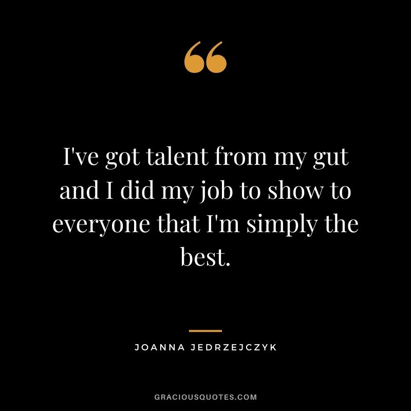 I've got talent from my gut and I did my job to show to everyone that I'm simply the best.