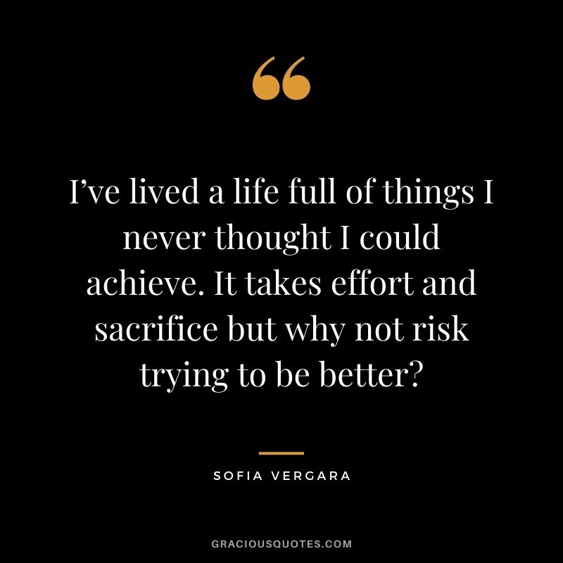 I’ve lived a life full of things I never thought I could achieve. It takes effort and sacrifice but why not risk trying to be better