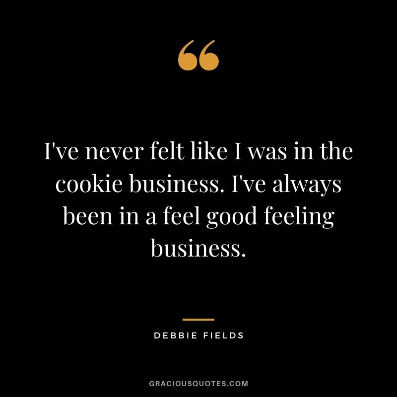 I've never felt like I was in the cookie business. I've always been in a feel good feeling business.