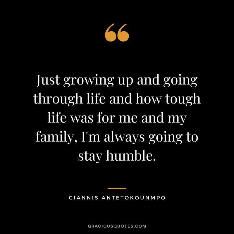 Just growing up and going through life and how tough life was for me and my family, I'm always going to stay humble.