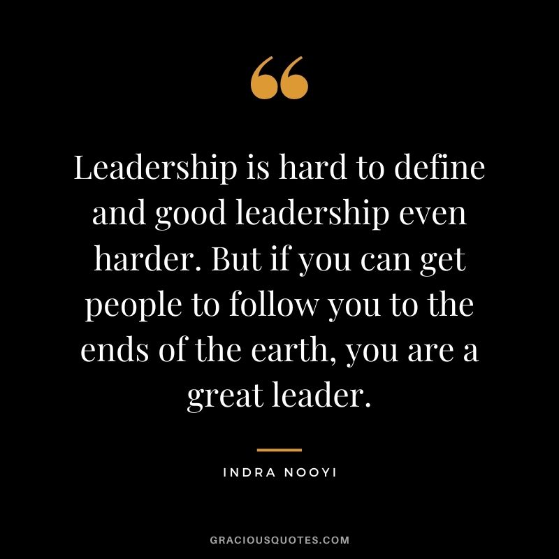 Leadership is hard to define and good leadership even harder. But if you can get people to follow you to the ends of the earth, you are a great leader.