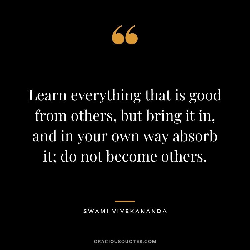 Learn everything that is good from others, but bring it in, and in your own way absorb it; do not become others.