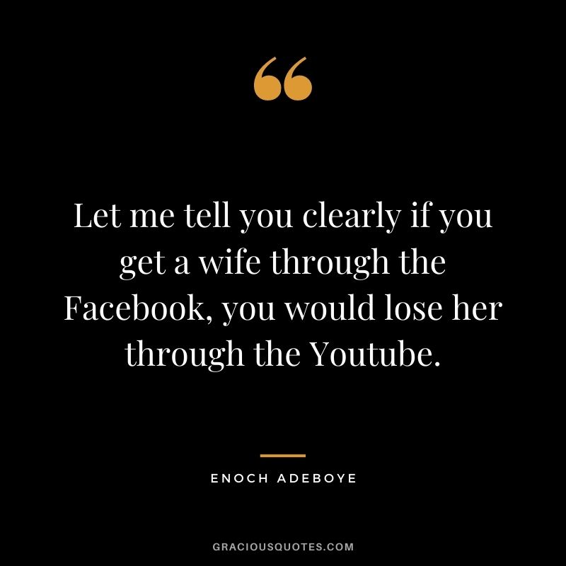 Let me tell you clearly if you get a wife through the Facebook, you would lose her through the Youtube.