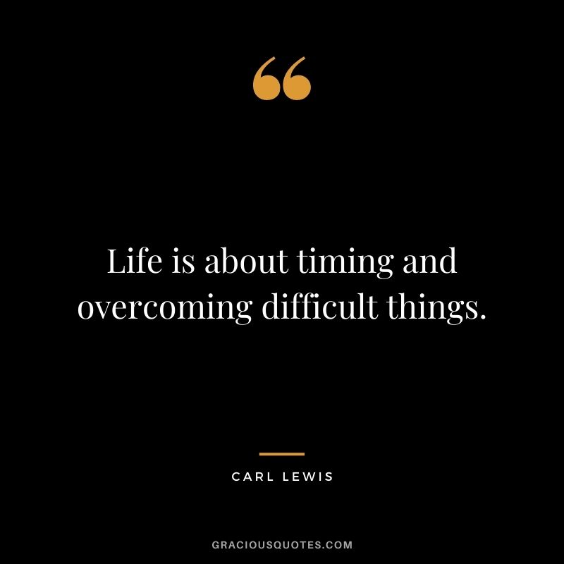 Life is about timing and overcoming difficult things.