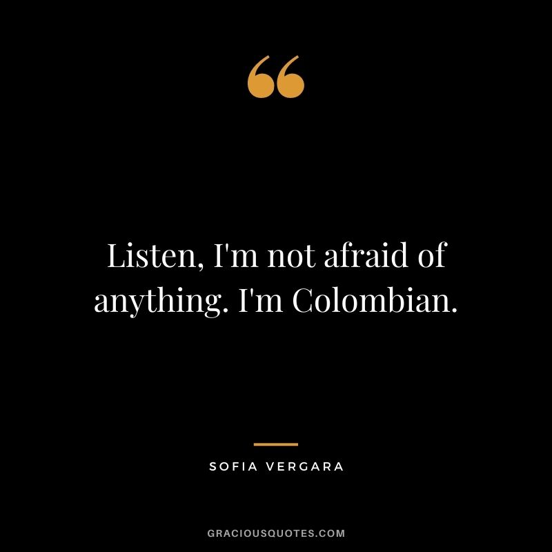 Listen, I'm not afraid of anything. I'm Colombian.