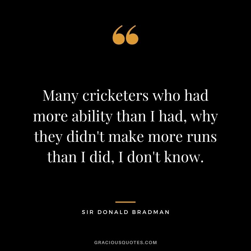 Many cricketers who had more ability than I had, why they didn't make more runs than I did, I don't know.