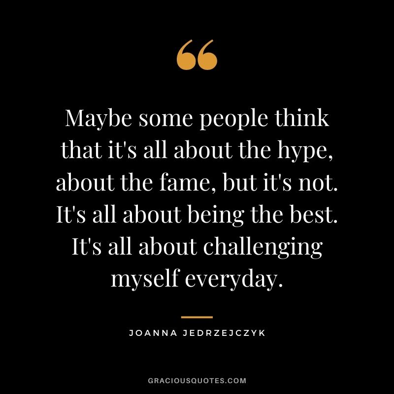 Maybe some people think that it's all about the hype, about the fame, but it's not. It's all about being the best. It's all about challenging myself everyday.