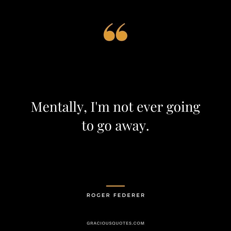 Mentally, I'm not ever going to go away.
