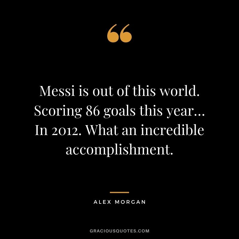 Messi is out of this world. Scoring 86 goals this year… In 2012. What an incredible accomplishment.