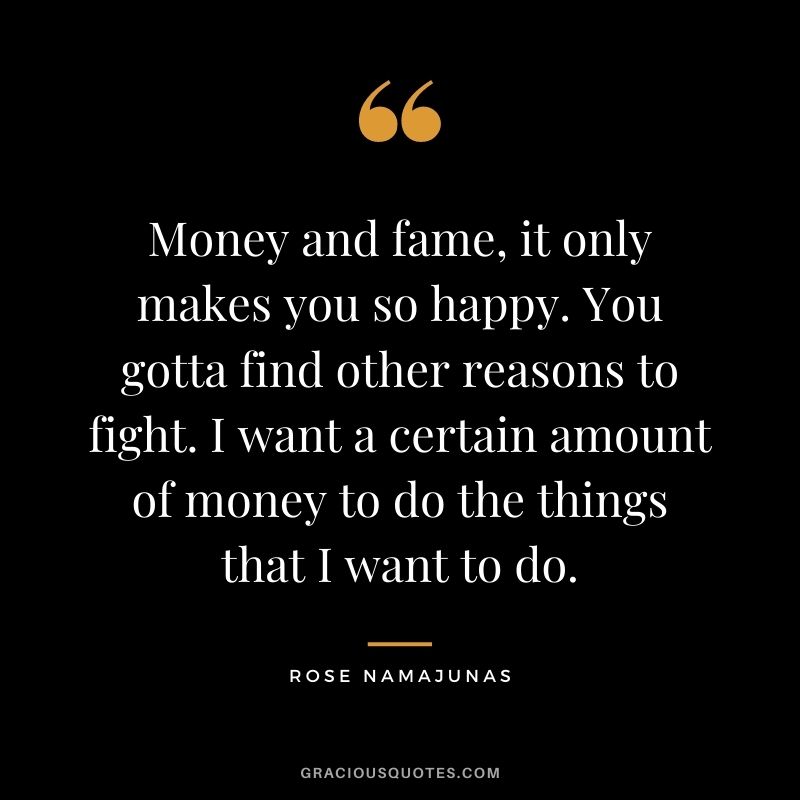 Money and fame, it only makes you so happy. You gotta find other reasons to fight. I want a certain amount of money to do the things that I want to do.
