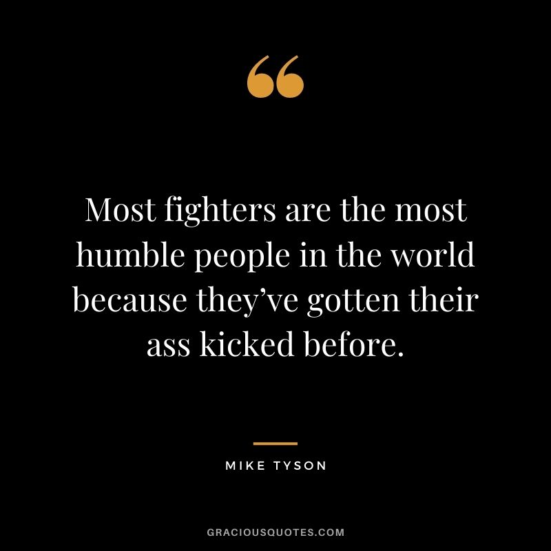 Most fighters are the most humble people in the world because they’ve gotten their ass kicked before.