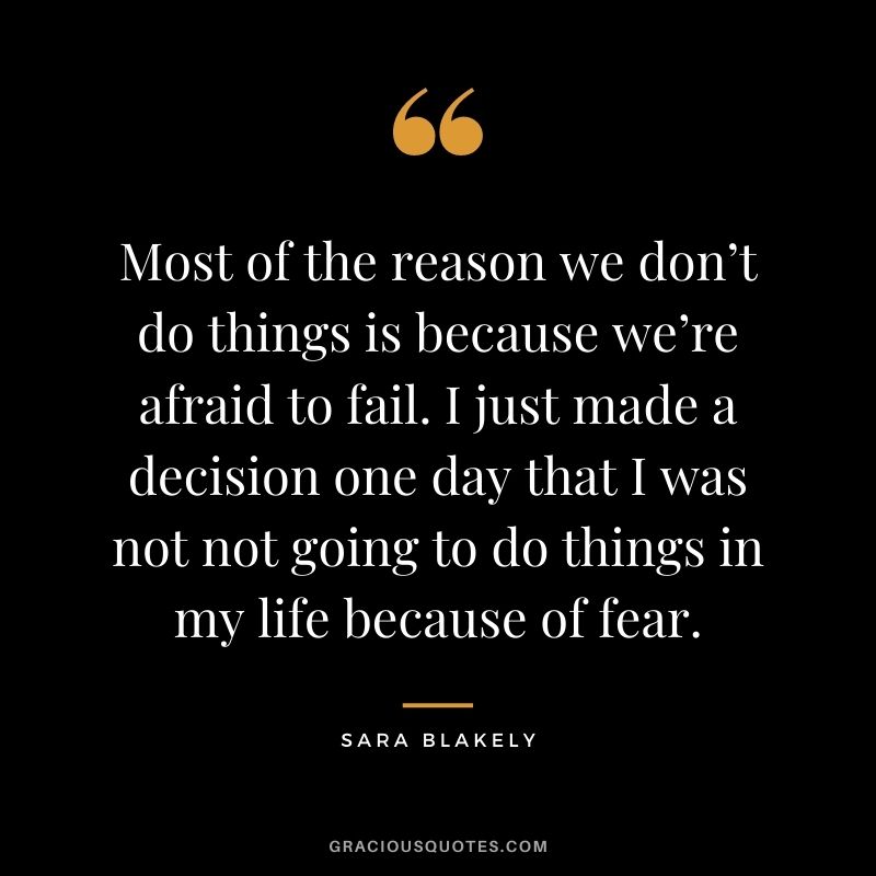 Most of the reason we don’t do things is because we’re afraid to fail. I just made a decision one day that I was not not going to do things in my life because of fear.