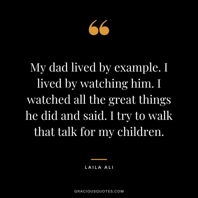 My dad lived by example. I lived by watching him. I watched all the great things he did and said. I try to walk that talk for my children.