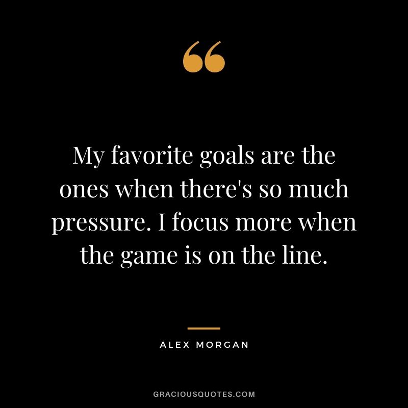 My favorite goals are the ones when there's so much pressure. I focus more when the game is on the line.