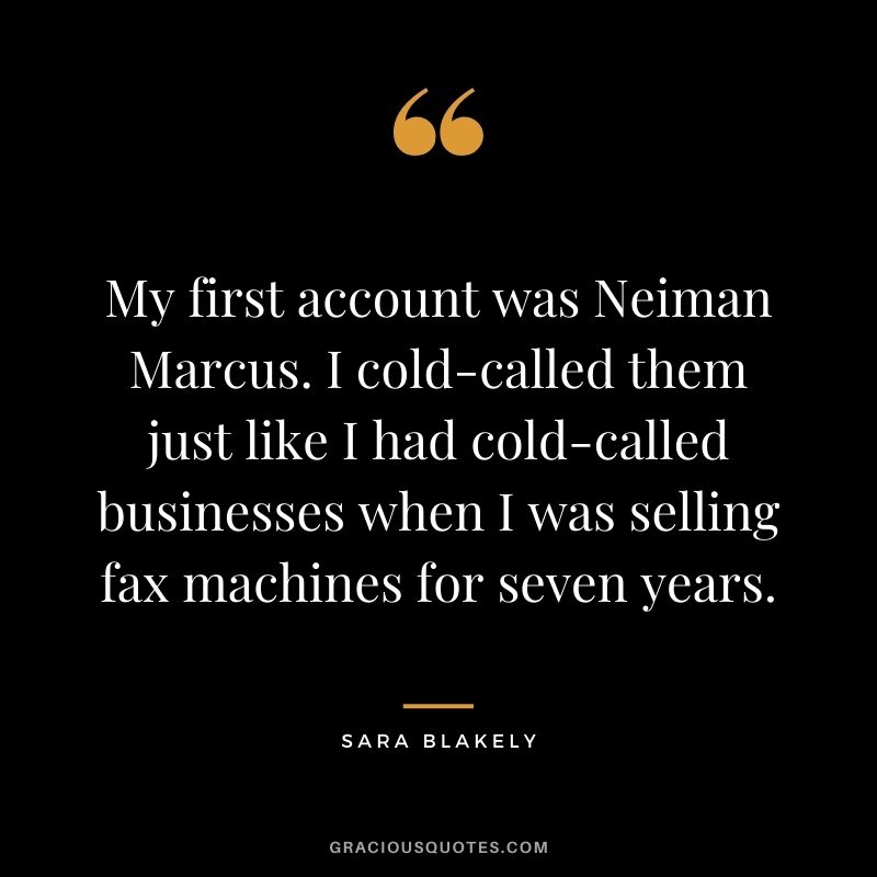 My first account was Neiman Marcus. I cold-called them just like I had cold-called businesses when I was selling fax machines for seven years.