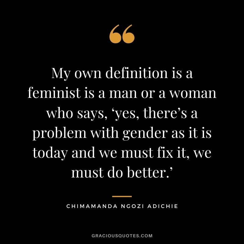 My own definition is a feminist is a man or a woman who says, ‘yes, there’s a problem with gender as it is today and we must fix it, we must do better.’