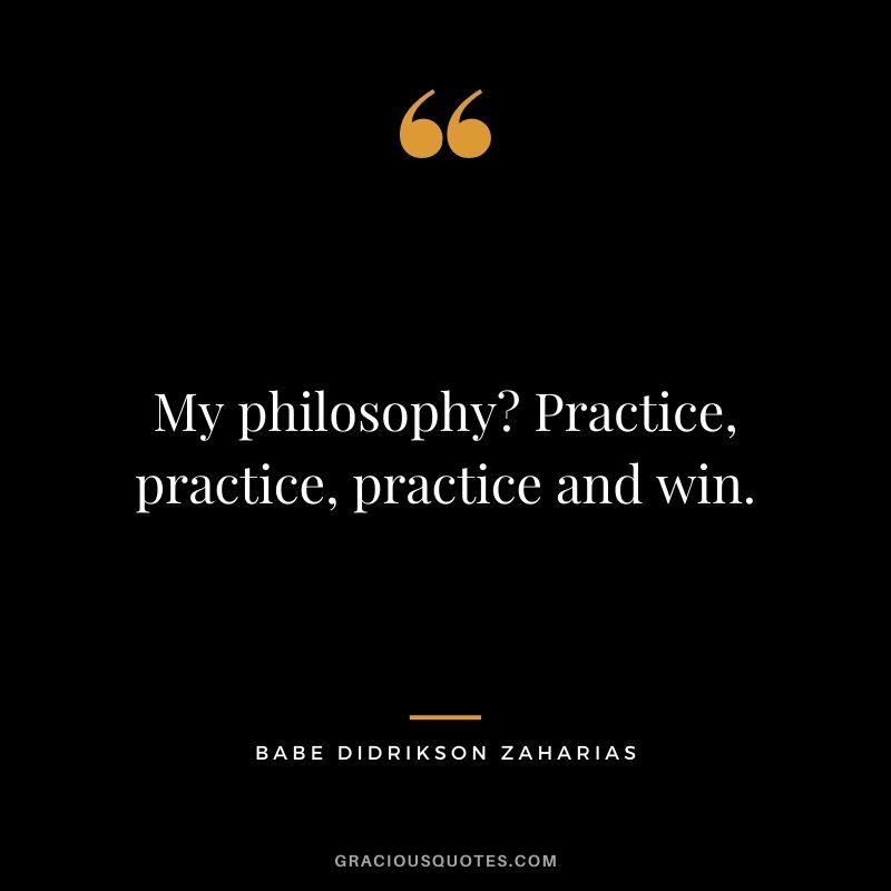 My philosophy? Practice, practice, practice and win.