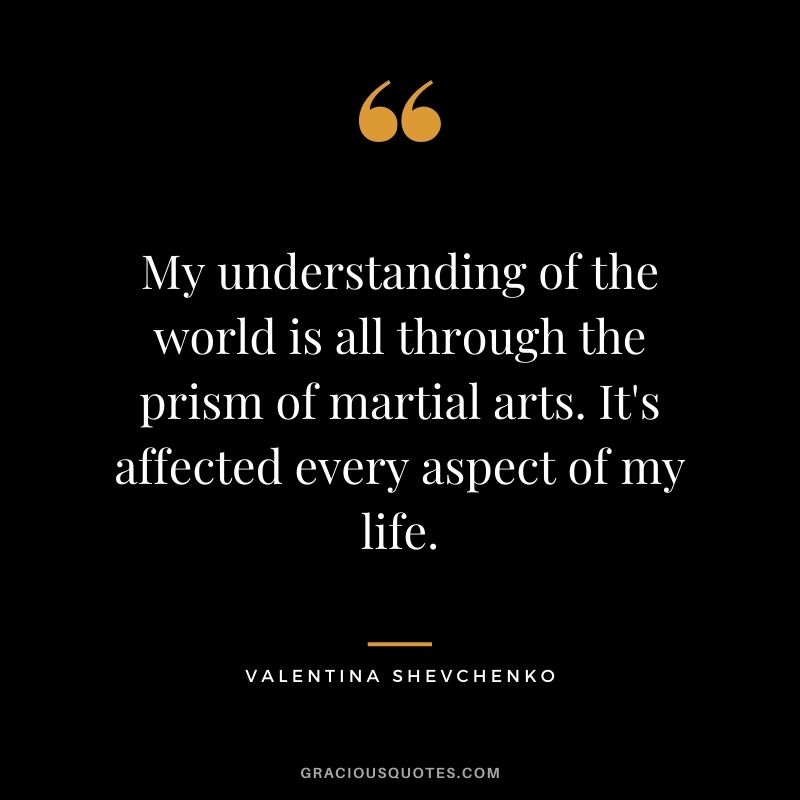 My understanding of the world is all through the prism of martial arts. It's affected every aspect of my life.