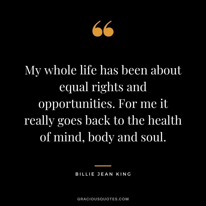 My whole life has been about equal rights and opportunities. For me it really goes back to the health of mind, body and soul.