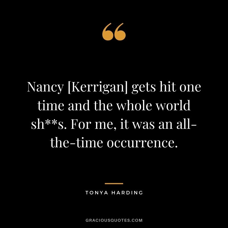 Nancy [Kerrigan] gets hit one time and the whole world shs. For me, it was an all-the-time occurrence.