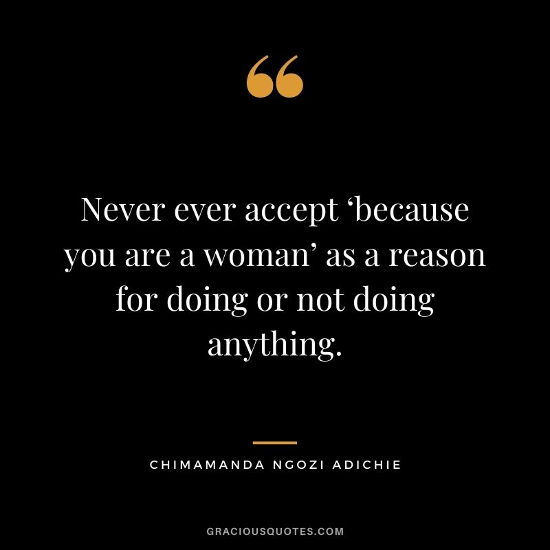 Never ever accept ‘because you are a woman’ as a reason for doing or not doing anything.