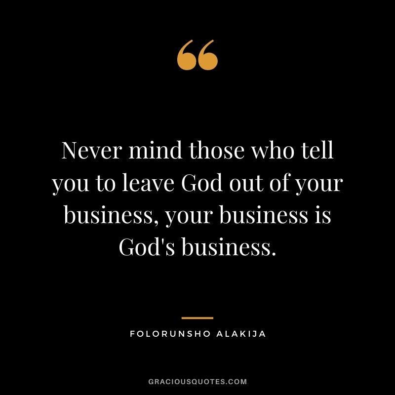Never mind those who tell you to leave God out of your business, your business is God's business.