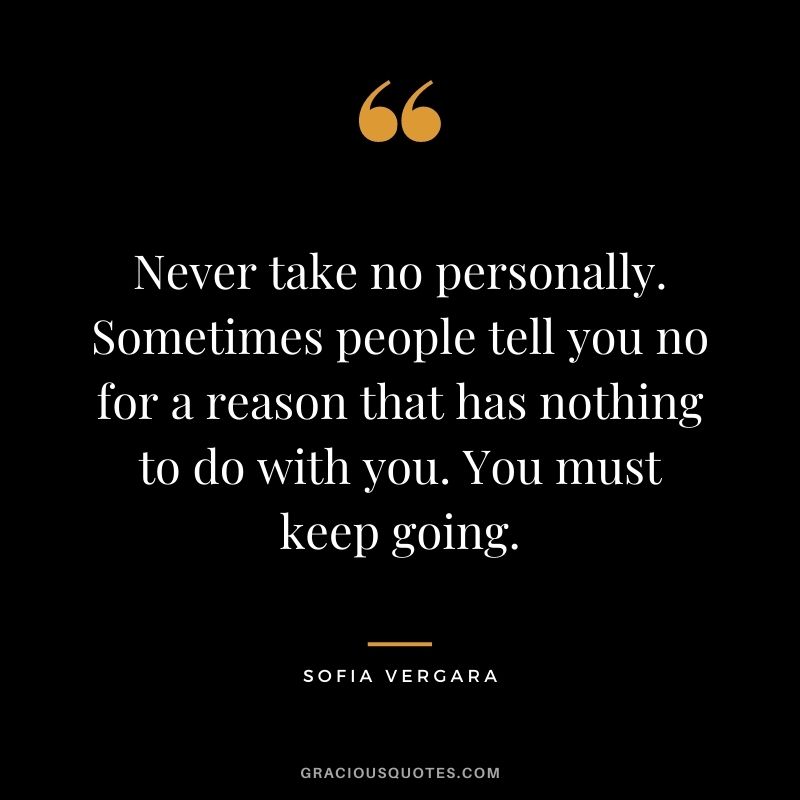 Never take no personally. Sometimes people tell you no for a reason that has nothing to do with you. You must keep going.