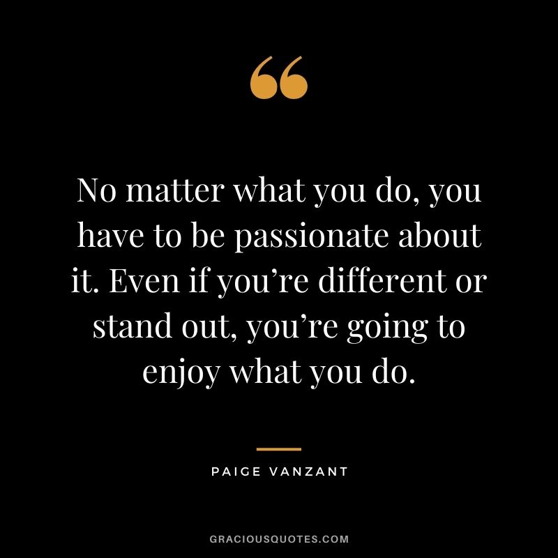 No matter what you do, you have to be passionate about it. Even if you’re different or stand out, you’re going to enjoy what you do.