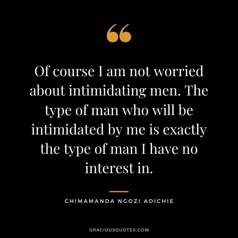 Of course I am not worried about intimidating men. The type of man who will be intimidated by me is exactly the type of man I have no interest in.