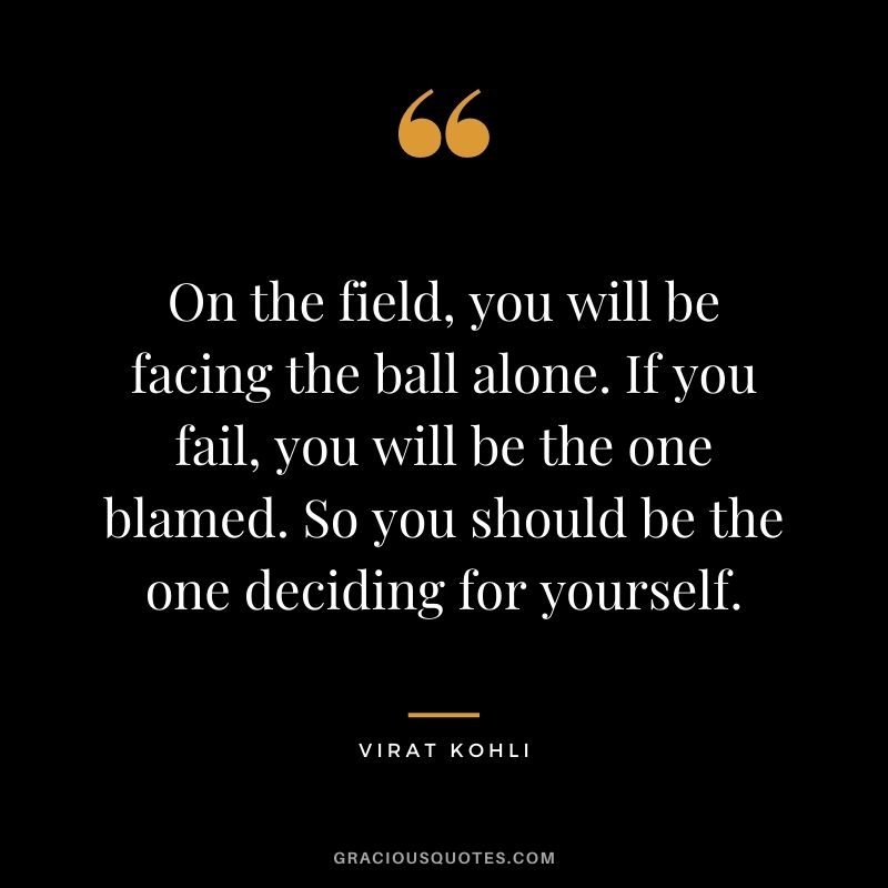 On the field, you will be facing the ball alone. If you fail, you will be the one blamed. So you should be the one deciding for yourself.