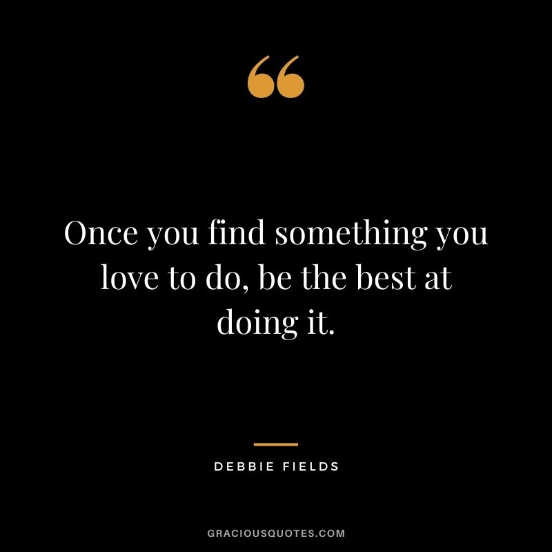Once you find something you love to do, be the best at doing it.