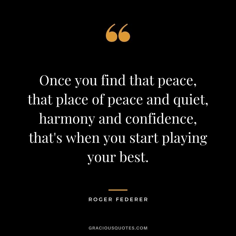 Once you find that peace, that place of peace and quiet, harmony and confidence, that's when you start playing your best.