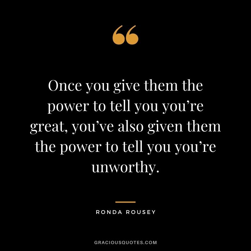Once you give them the power to tell you you’re great, you’ve also given them the power to tell you you’re unworthy.
