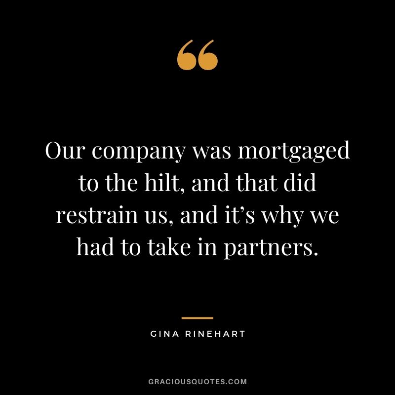 Our company was mortgaged to the hilt, and that did restrain us, and it’s why we had to take in partners.