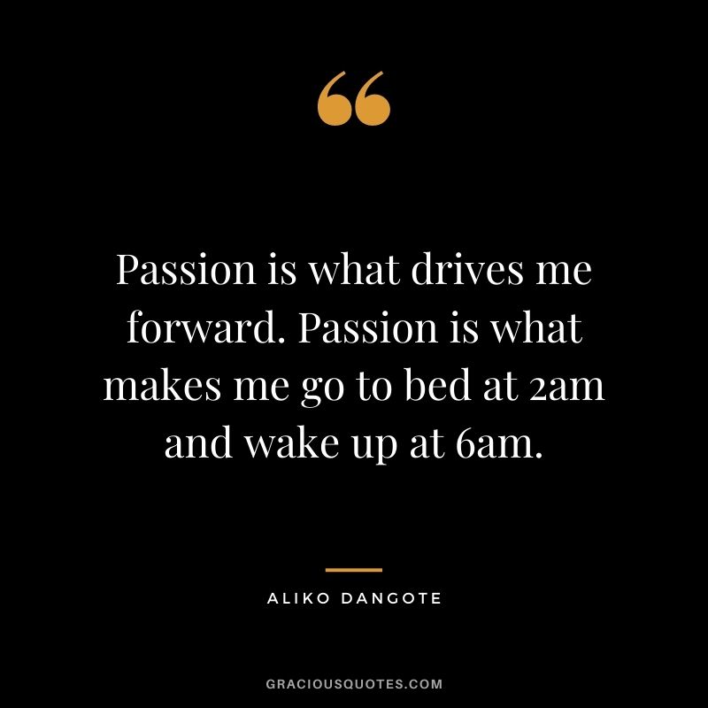 Passion is what drives me forward. Passion is what makes me go to bed at 2am and wake up at 6am.