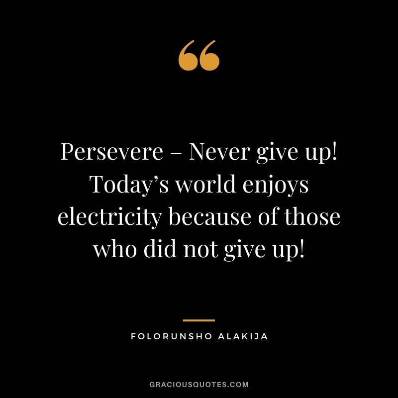 Persevere – Never give up! Today’s world enjoys electricity because of those who did not give up!