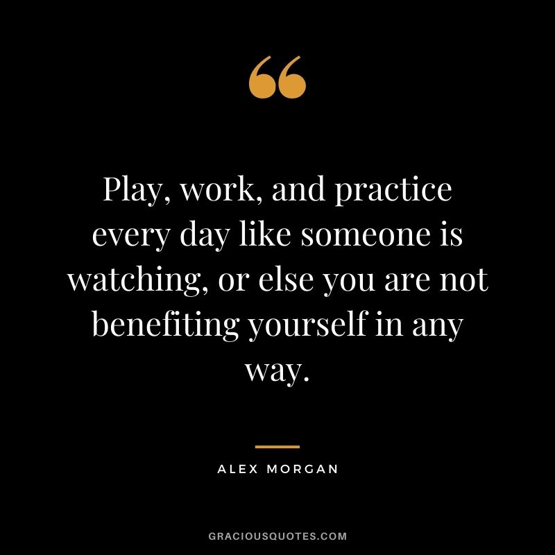 Play, work, and practice every day like someone is watching, or else you are not benefiting yourself in any way.