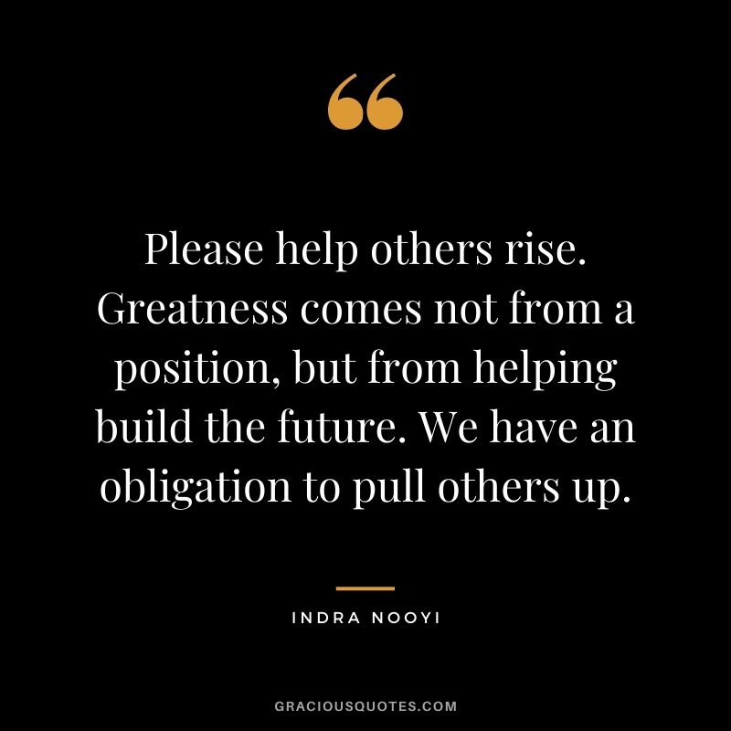 Please help others rise. Greatness comes not from a position, but from helping build the future. We have an obligation to pull others up.