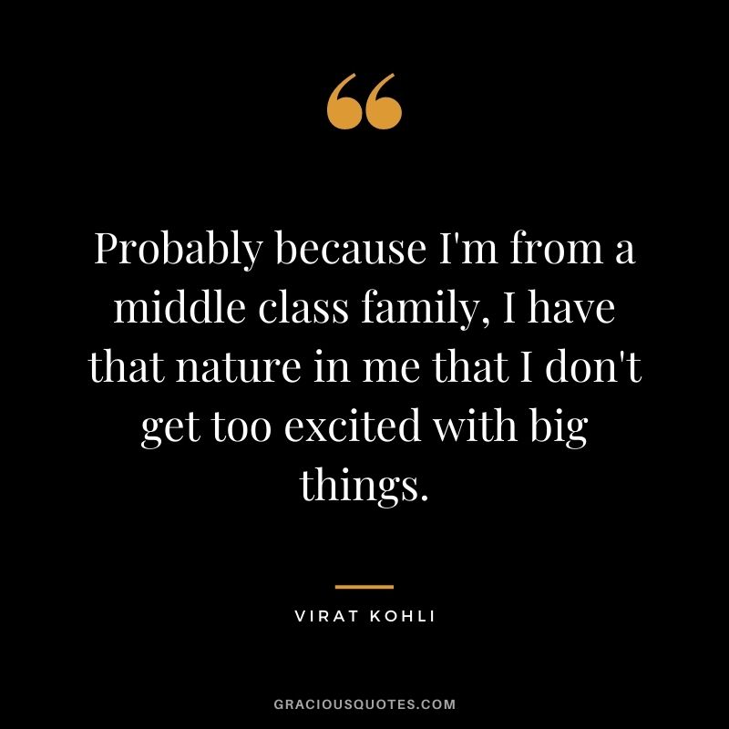 Probably because I'm from a middle class family, I have that nature in me that I don't get too excited with big things.
