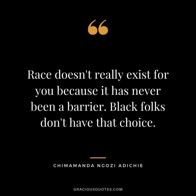 Race doesn't really exist for you because it has never been a barrier. Black folks don't have that choice.