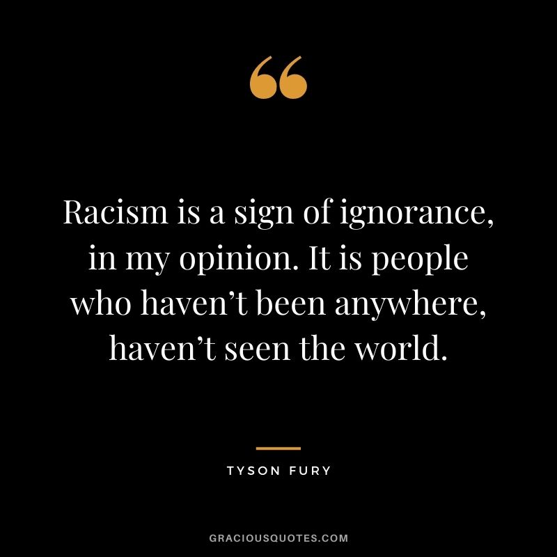 Racism is a sign of ignorance, in my opinion. It is people who haven’t been anywhere, haven’t seen the world.