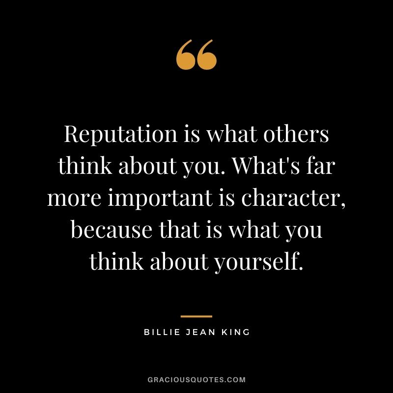 Reputation is what others think about you. What's far more important is character, because that is what you think about yourself.