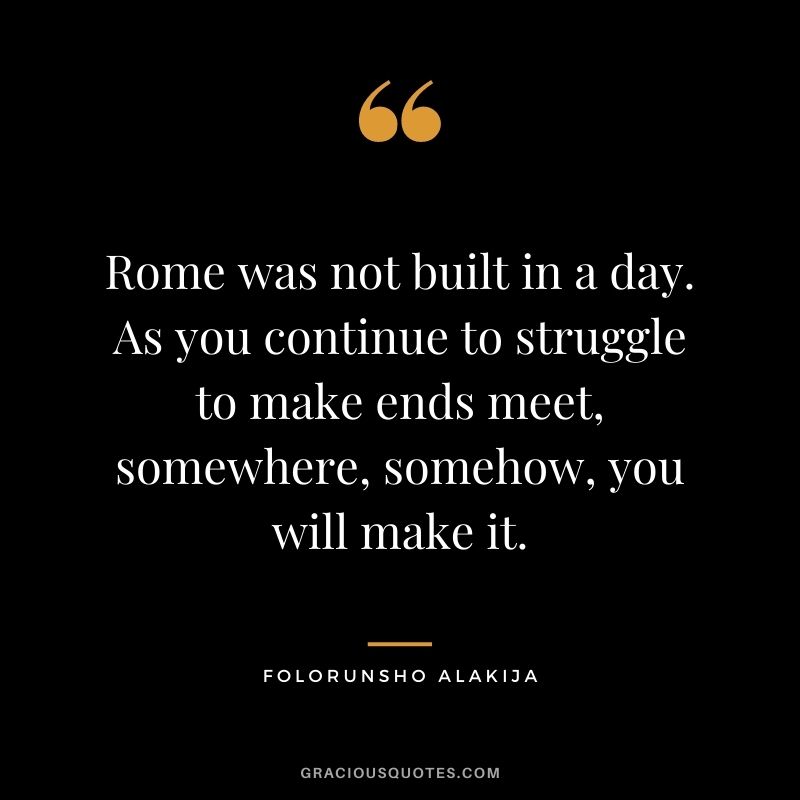 Rome was not built in a day. As you continue to struggle to make ends meet, somewhere, somehow, you will make it.