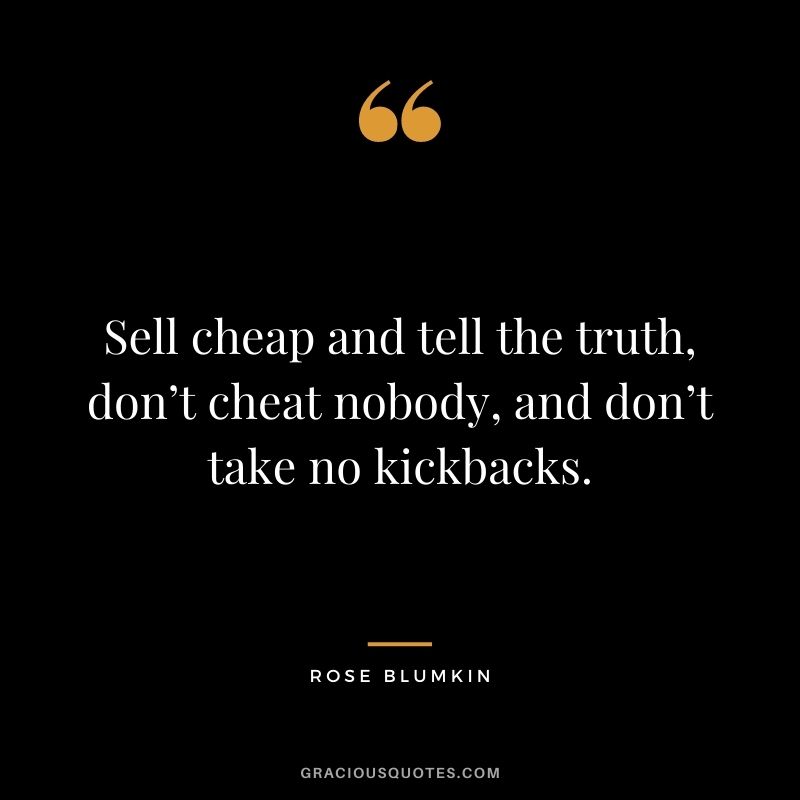 Sell cheap and tell the truth, don’t cheat nobody, and don’t take no kickbacks.