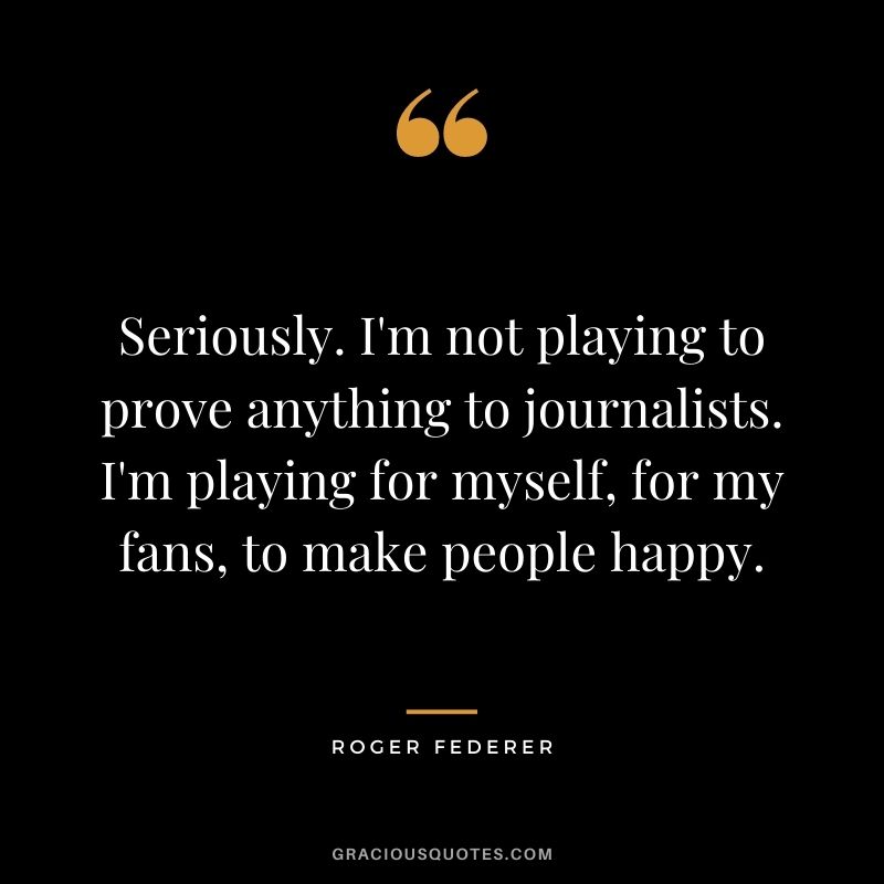 Seriously. I'm not playing to prove anything to journalists. I'm playing for myself, for my fans, to make people happy.