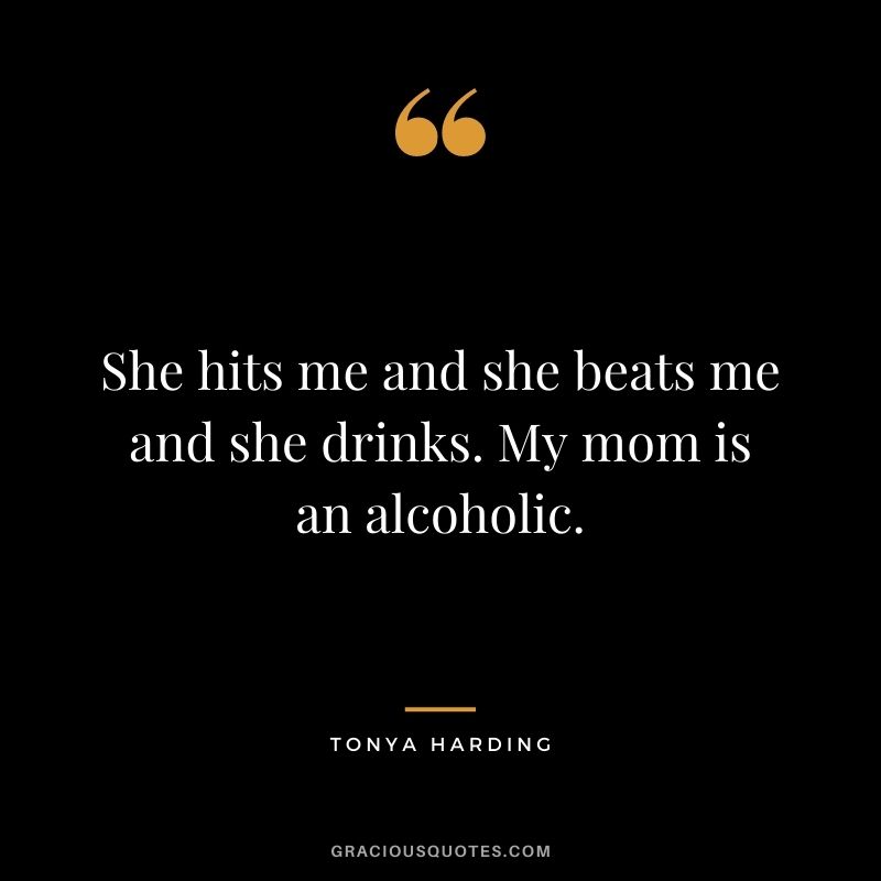 She hits me and she beats me and she drinks. My mom is an alcoholic.