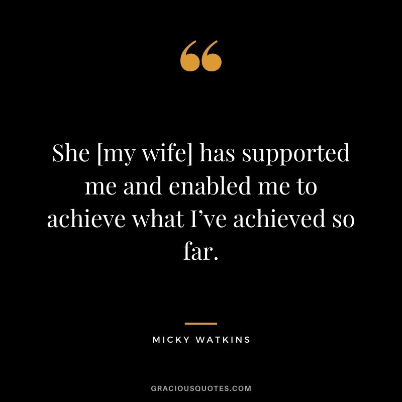 She [my wife] has supported me and enabled me to achieve what I’ve achieved so far.